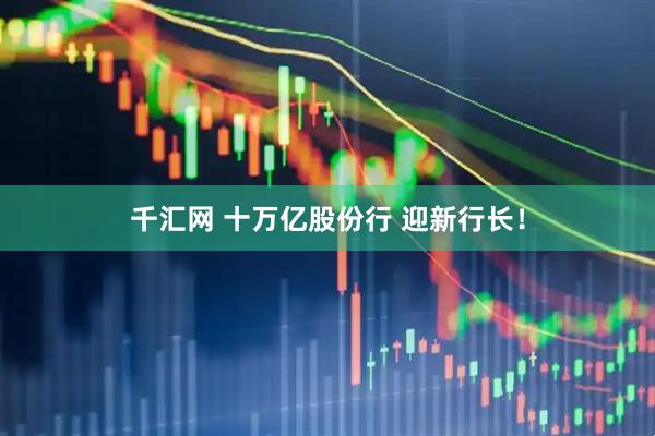 千汇网 十万亿股份行 迎新行长！