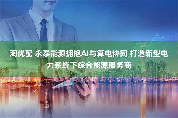 淘优配 永泰能源拥抱AI与算电协同 打造新型电力系统下综合能源服务商