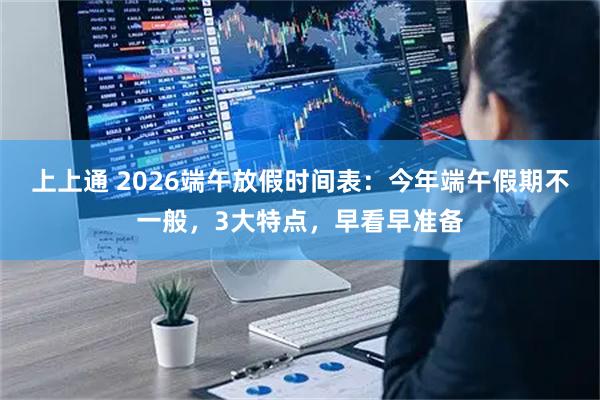 上上通 2026端午放假时间表：今年端午假期不一般，3大特点，早看早准备