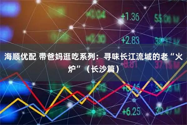 海顺优配 带爸妈逛吃系列：寻味长江流域的老“火炉”（长沙篇）