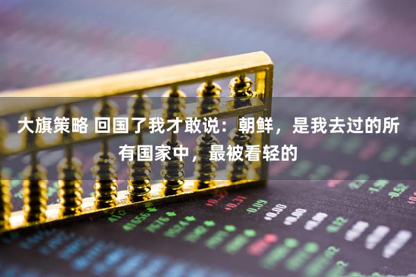 大旗策略 回国了我才敢说：朝鲜，是我去过的所有国家中，最被看轻的