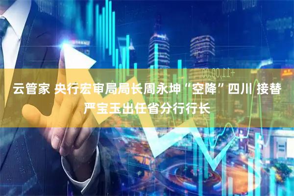 云管家 央行宏审局局长周永坤“空降”四川 接替严宝玉出任省分行行长