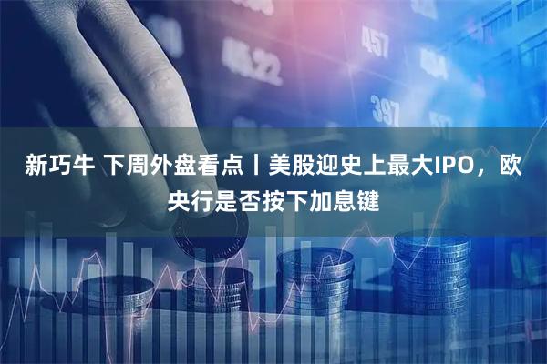 新巧牛 下周外盘看点丨美股迎史上最大IPO，欧央行是否按下加息键