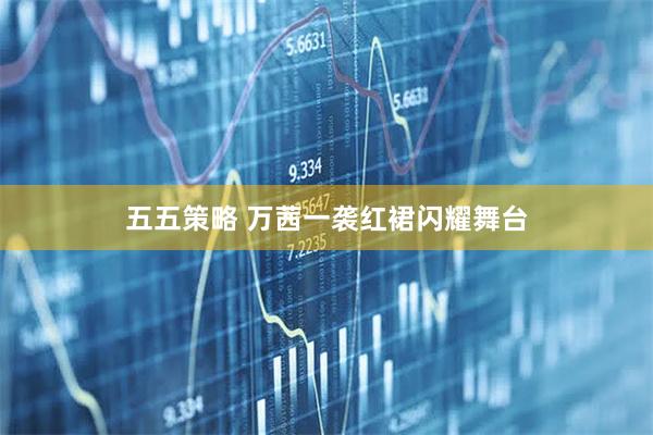 五五策略 万茜一袭红裙闪耀舞台