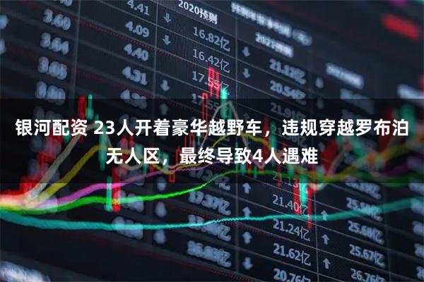 银河配资 23人开着豪华越野车，违规穿越罗布泊无人区，最终导致4人遇难